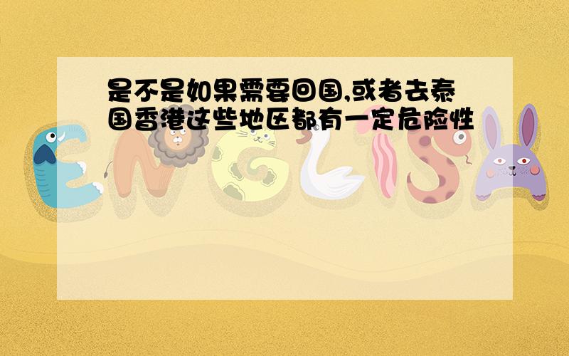 是不是如果需要回国,或者去泰国香港这些地区都有一定危险性