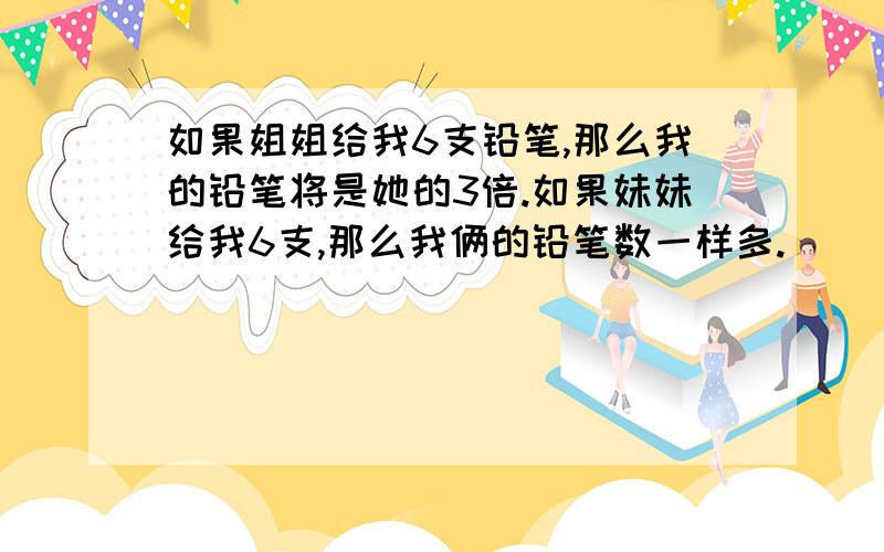 如果姐姐给我6支铅笔,那么我的铅笔将是她的3倍.如果妹妹给我6支,那么我俩的铅笔数一样多.