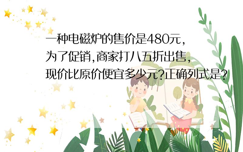 一种电磁炉的售价是480元,为了促销,商家打八五折出售,现价比原价便宜多少元?正确列式是?