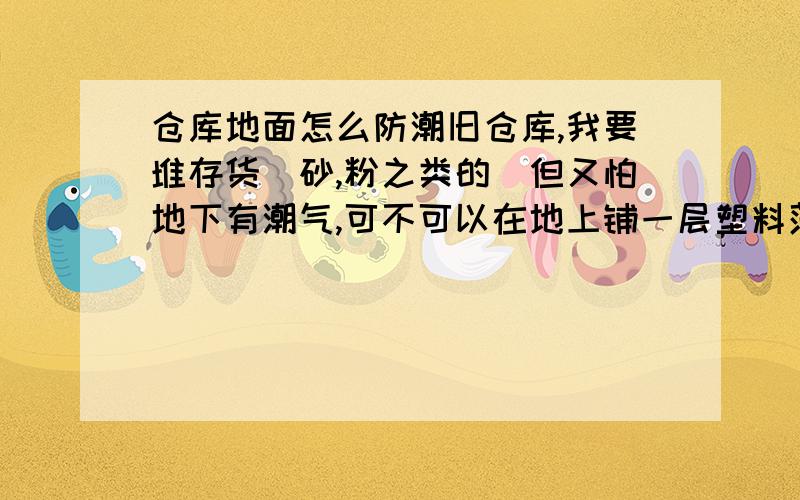 仓库地面怎么防潮旧仓库,我要堆存货（砂,粉之类的）但又怕地下有潮气,可不可以在地上铺一层塑料薄膜或者是更好的隔潮效果的东