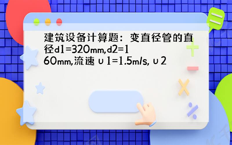 建筑设备计算题：变直径管的直径d1=320mm,d2=160mm,流速υ1=1.5m/s,υ2