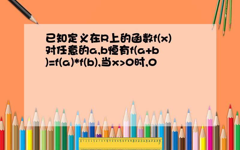 已知定义在R上的函数f(x)对任意的a,b恒有f(a+b)=f(a)*f(b),当x>0时,0