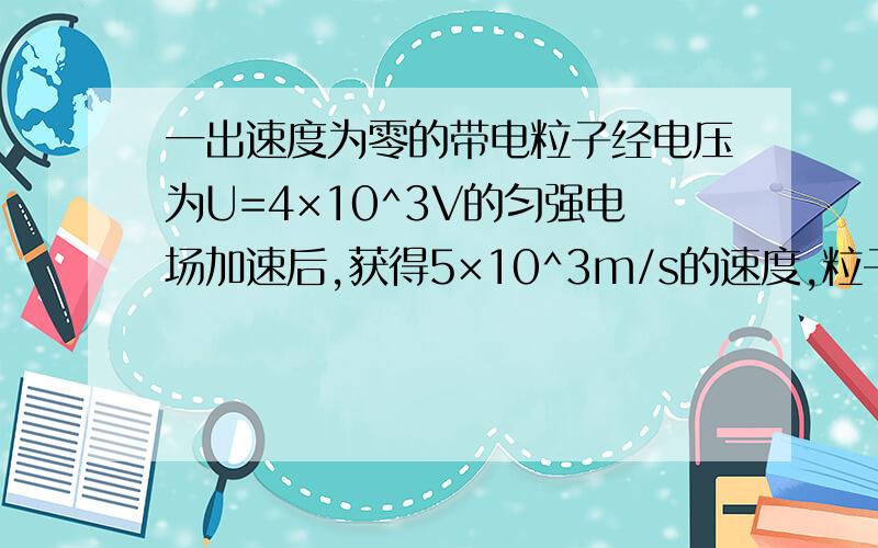 一出速度为零的带电粒子经电压为U=4×10^3V的匀强电场加速后,获得5×10^3m/s的速度,粒子通过加速电场的时间t