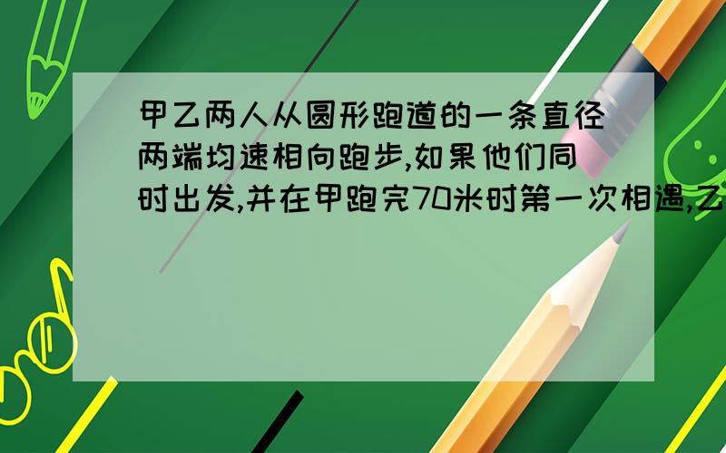 甲乙两人从圆形跑道的一条直径两端均速相向跑步,如果他们同时出发,并在甲跑完70米时第一次相遇,乙跑一圈还差80米时,两人