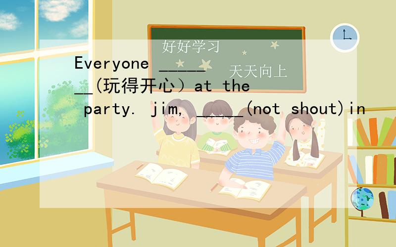 Everyone _______(玩得开心）at the party. jim, _____(not shout)in