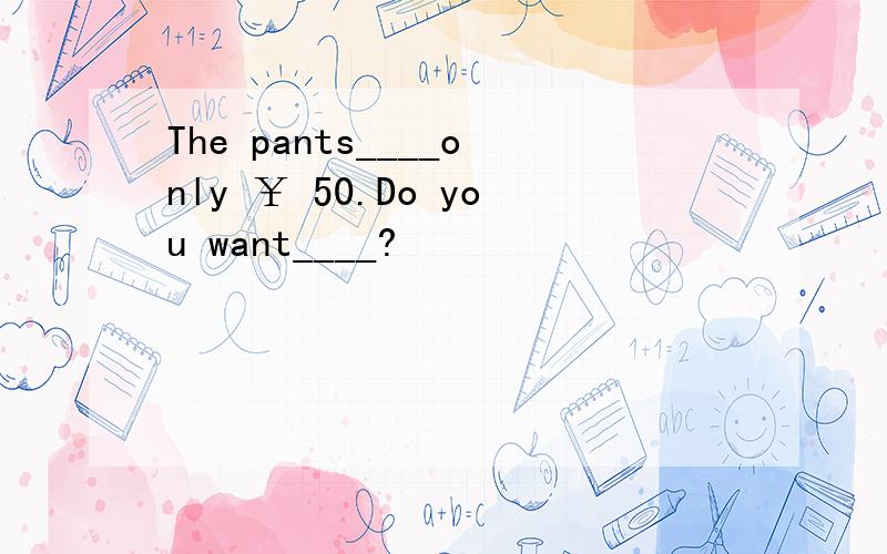 The pants____only ￥ 50.Do you want____?