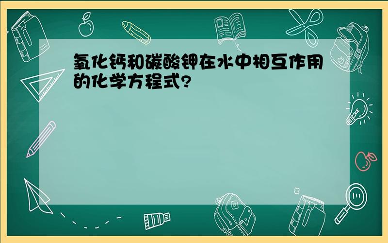 氧化钙和碳酸钾在水中相互作用的化学方程式?