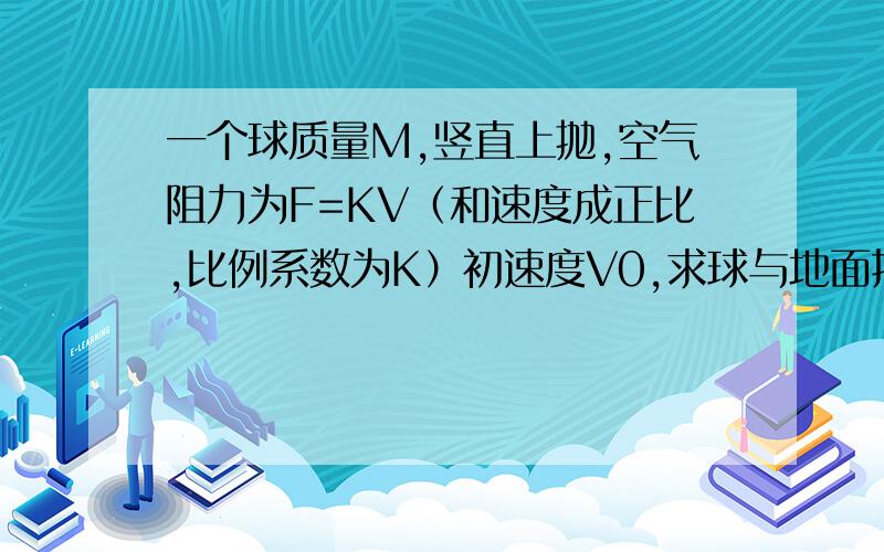 一个球质量M,竖直上抛,空气阻力为F=KV（和速度成正比,比例系数为K）初速度V0,求球与地面接触时的速度