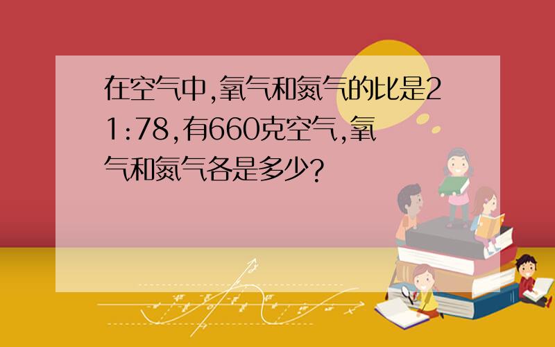 在空气中,氧气和氮气的比是21:78,有660克空气,氧气和氮气各是多少?