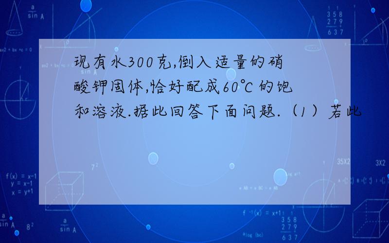 现有水300克,倒入适量的硝酸钾固体,恰好配成60℃的饱和溶液.据此回答下面问题.（1）若此