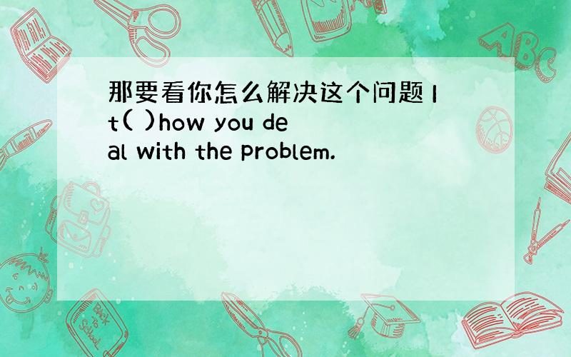 那要看你怎么解决这个问题 It( )how you deal with the problem.