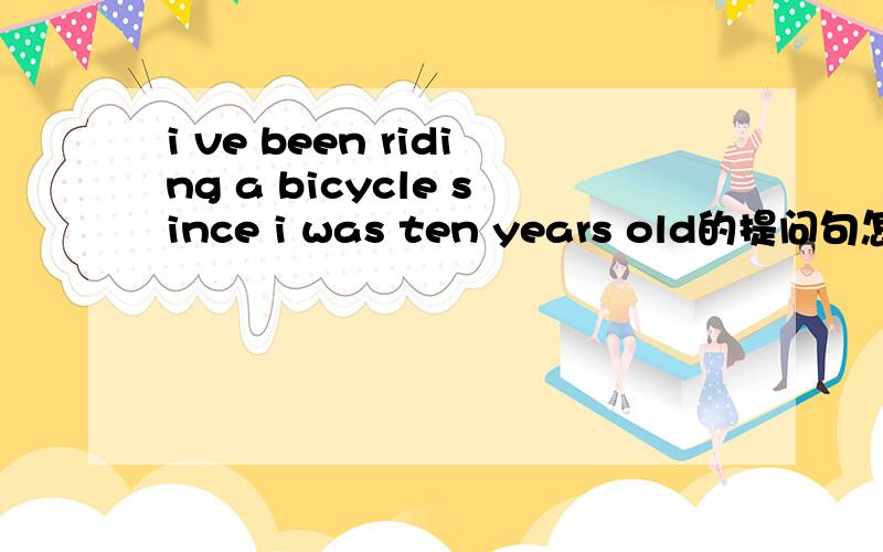 i ve been riding a bicycle since i was ten years old的提问句怎么说