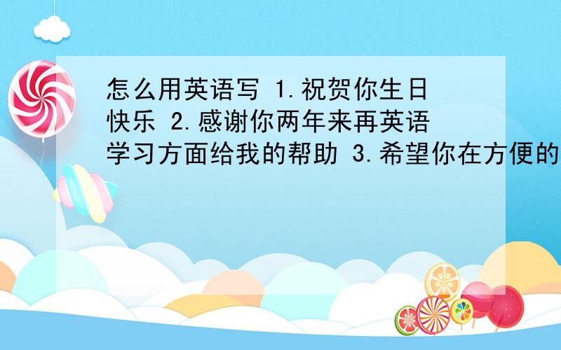 怎么用英语写 1.祝贺你生日快乐 2.感谢你两年来再英语学习方面给我的帮助 3.希望你在方便的时候来中国游玩