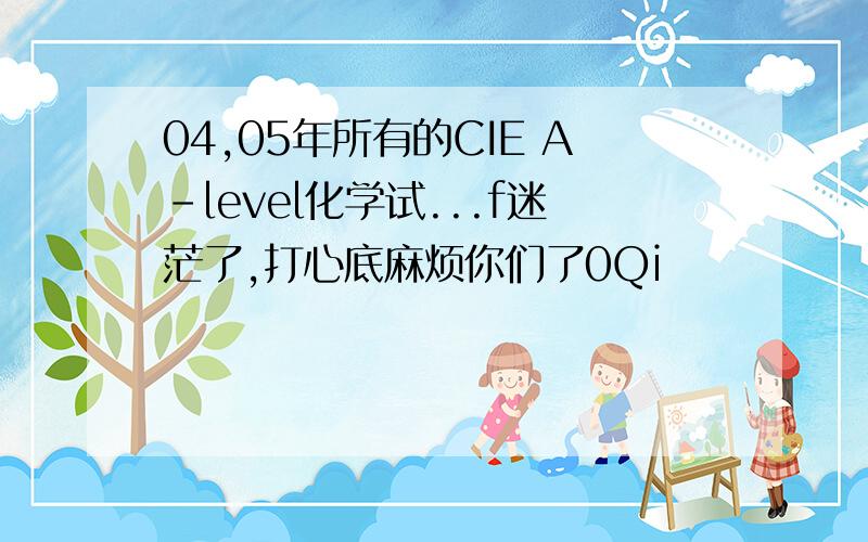 04,05年所有的CIE A-level化学试...f迷茫了,打心底麻烦你们了0Qi