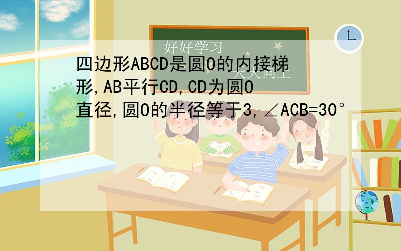 四边形ABCD是圆O的内接梯形,AB平行CD,CD为圆O直径,圆O的半径等于3,∠ACB=30°