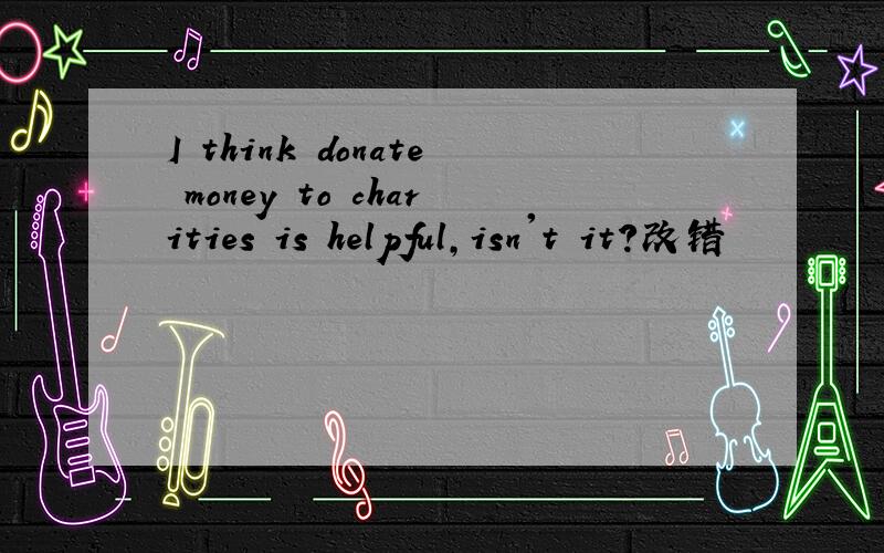 I think donate money to charities is helpful,isn't it?改错