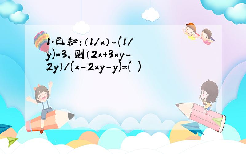 1.已知：（1/x）-(1/y)=3,则（2x+3xy-2y）/(x-2xy-y)=( )