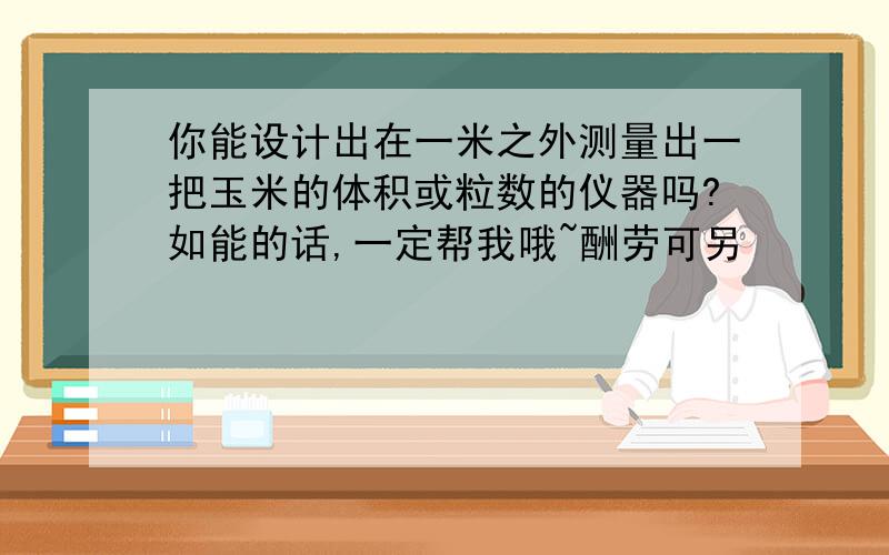 你能设计出在一米之外测量出一把玉米的体积或粒数的仪器吗?如能的话,一定帮我哦~酬劳可另