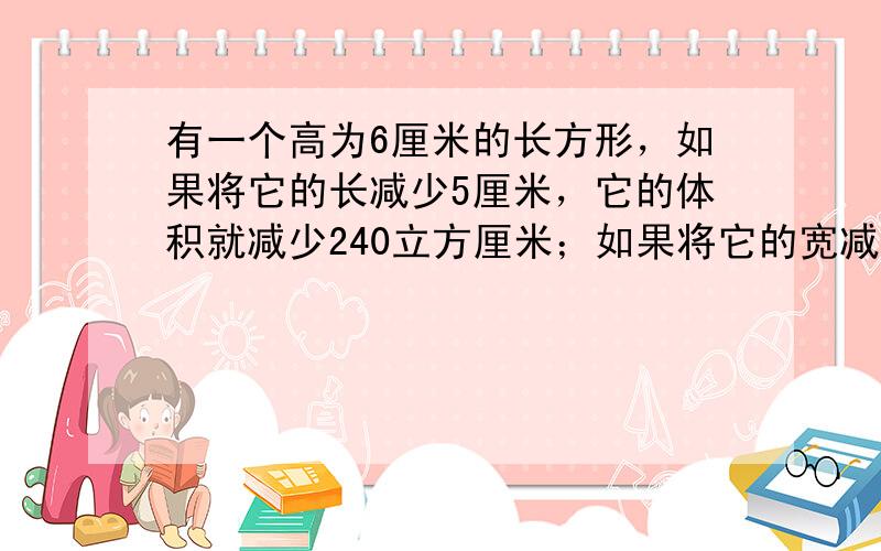 有一个高为6厘米的长方形，如果将它的长减少5厘米，它的体积就减少240立方厘米；如果将它的宽减少2厘米，它的体积就减少1