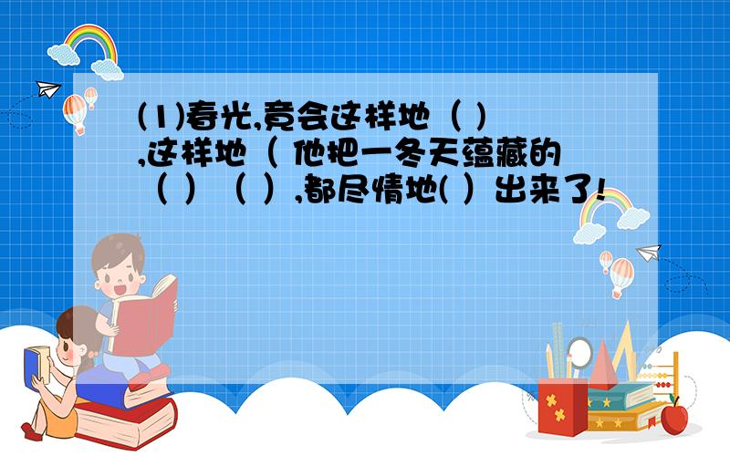 (1)春光,竟会这样地（ ),这样地（ 他把一冬天蕴藏的（ ）（ ）,都尽情地( ）出来了!