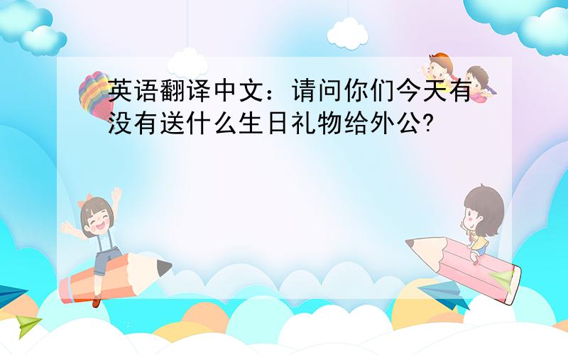 英语翻译中文：请问你们今天有没有送什么生日礼物给外公?