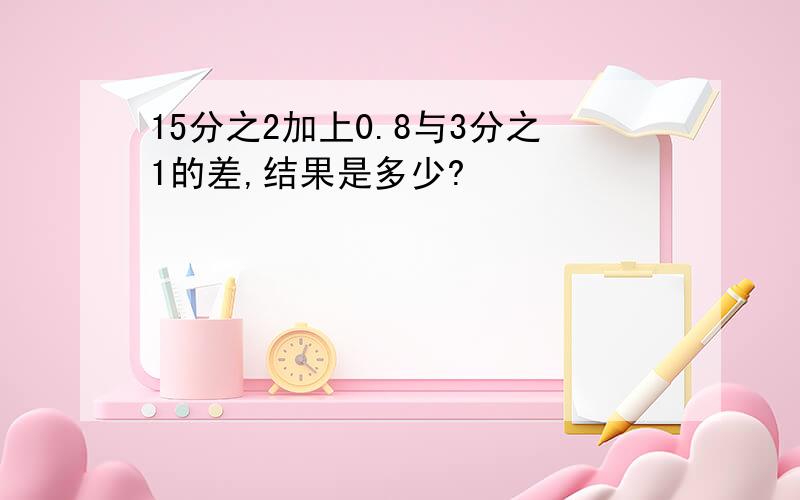 15分之2加上0.8与3分之1的差,结果是多少?