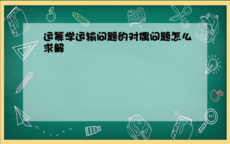 运筹学运输问题的对偶问题怎么求解