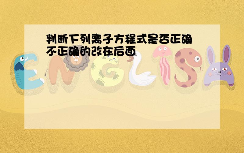 判断下列离子方程式是否正确 不正确的改在后面