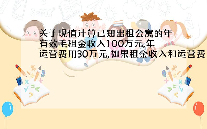 关于现值计算已知出租公寓的年有效毛租金收入100万元,年运营费用30万元,如果租金收入和运营费用在未来30年的经营期内分