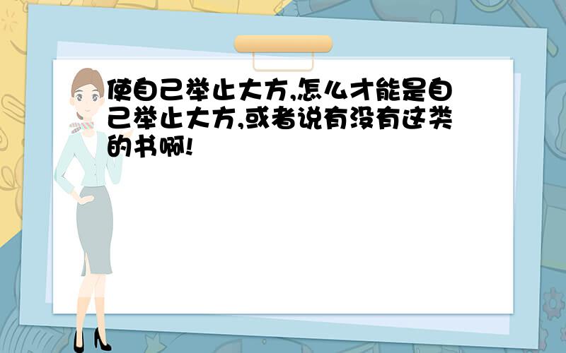 使自己举止大方,怎么才能是自己举止大方,或者说有没有这类的书啊!