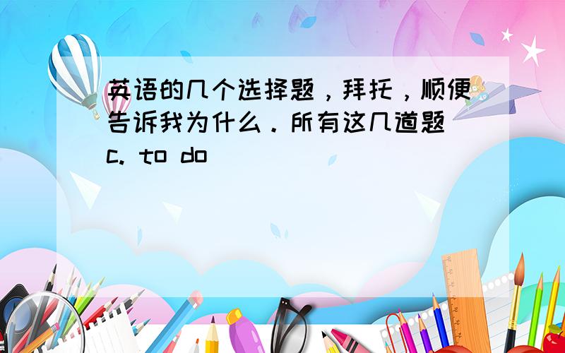 英语的几个选择题，拜托，顺便告诉我为什么。所有这几道题 c. to do