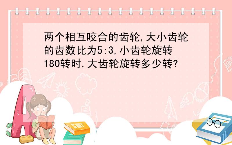 两个相互咬合的齿轮,大小齿轮的齿数比为5:3,小齿轮旋转180转时,大齿轮旋转多少转?