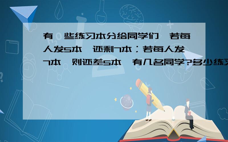 有一些练习本分给同学们,若每人发5本,还剩7本；若每人发7本,则还差5本,有几名同学?多少练习本?