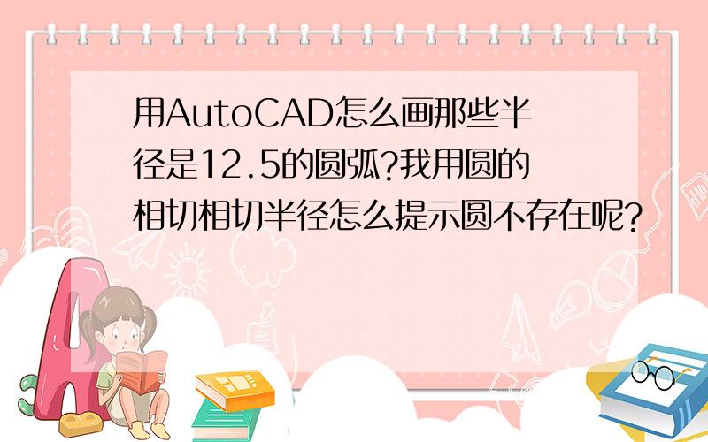 用AutoCAD怎么画那些半径是12.5的圆弧?我用圆的相切相切半径怎么提示圆不存在呢?