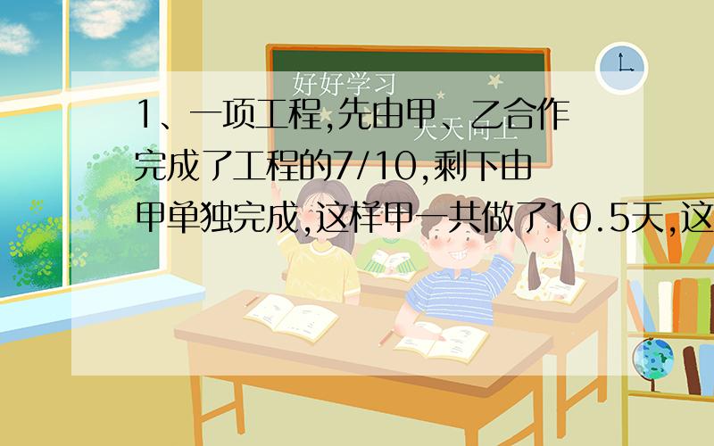 1、一项工程,先由甲、乙合作完成了工程的7/10,剩下由甲单独完成,这样甲一共做了10.5天,这项工程全部由甲独做共需1