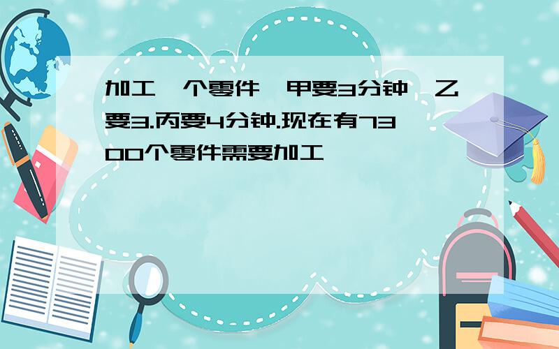 加工一个零件,甲要3分钟,乙要3.丙要4分钟.现在有7300个零件需要加工,