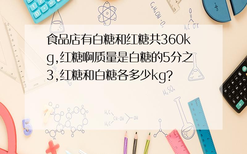 食品店有白糖和红糖共360kg,红糖啊质量是白糖的5分之3,红糖和白糖各多少kg?