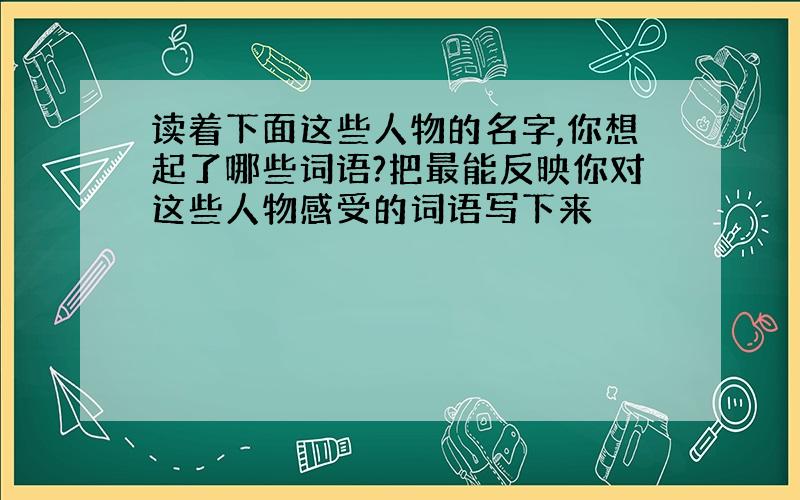 读着下面这些人物的名字,你想起了哪些词语?把最能反映你对这些人物感受的词语写下来