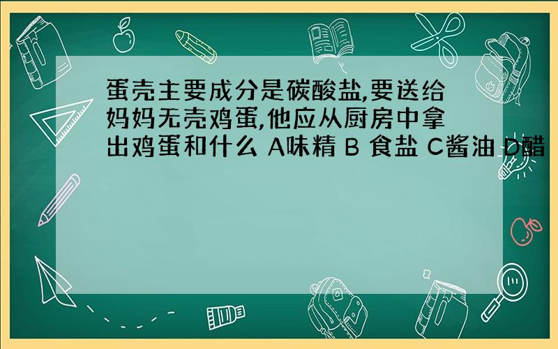 蛋壳主要成分是碳酸盐,要送给妈妈无壳鸡蛋,他应从厨房中拿出鸡蛋和什么 A味精 B 食盐 C酱油 D醋