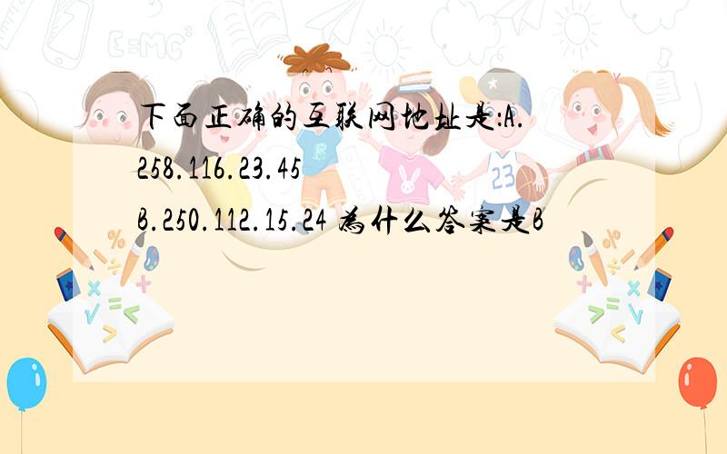 下面正确的互联网地址是：A.258.116.23.45 B.250.112.15.24 为什么答案是B