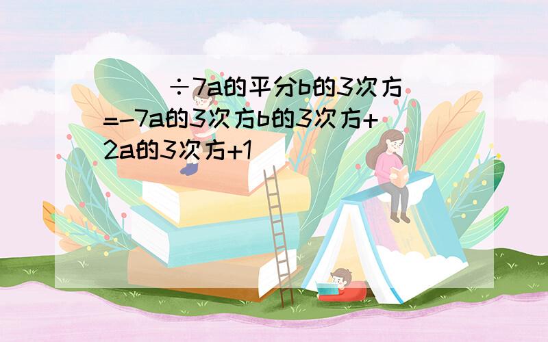 ( )÷7a的平分b的3次方=-7a的3次方b的3次方+2a的3次方+1