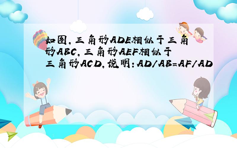 如图,三角形ADE相似于三角形ABC,三角形AEF相似于三角形ACD,说明：AD/AB=AF/AD