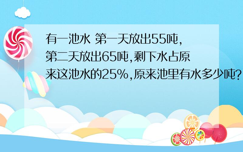 有一池水 第一天放出55吨,第二天放出65吨,剩下水占原来这池水的25%,原来池里有水多少吨?