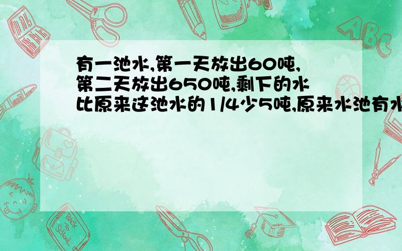 有一池水,第一天放出60吨,第二天放出650吨,剩下的水比原来这池水的1/4少5吨,原来水池有水多少吨?\x05( )