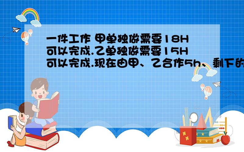 一件工作 甲单独做需要18H可以完成.乙单独做需要15H可以完成.现在由甲、乙合作5h、剩下的部分再由甲单独做 还需要多