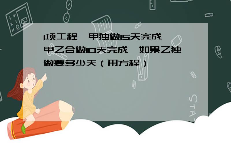 1项工程,甲独做15天完成,甲乙合做10天完成,如果乙独做要多少天（用方程）