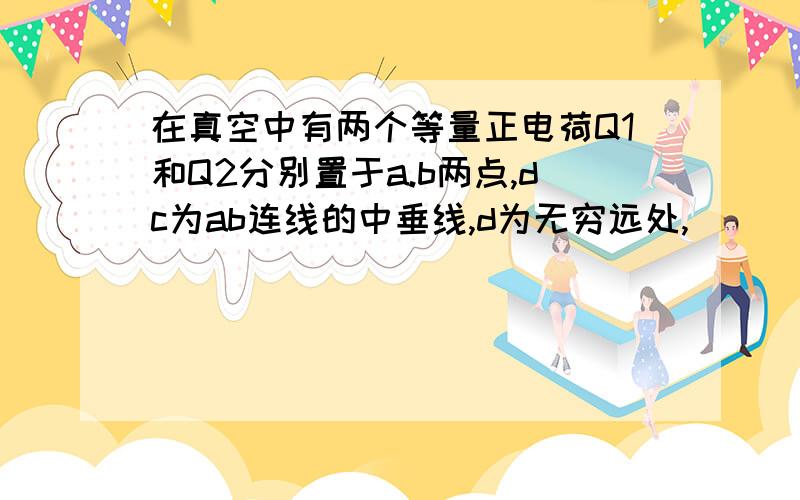 在真空中有两个等量正电荷Q1和Q2分别置于a.b两点,dc为ab连线的中垂线,d为无穷远处,