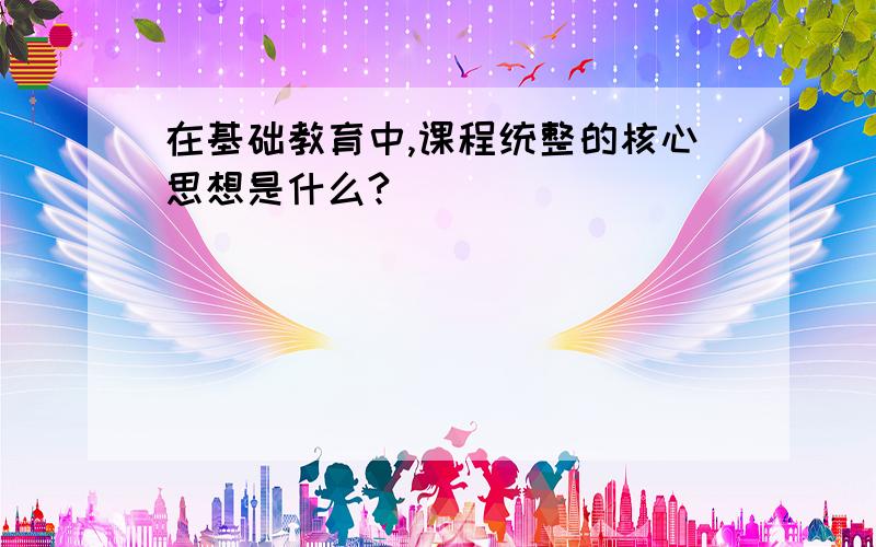 在基础教育中,课程统整的核心思想是什么?