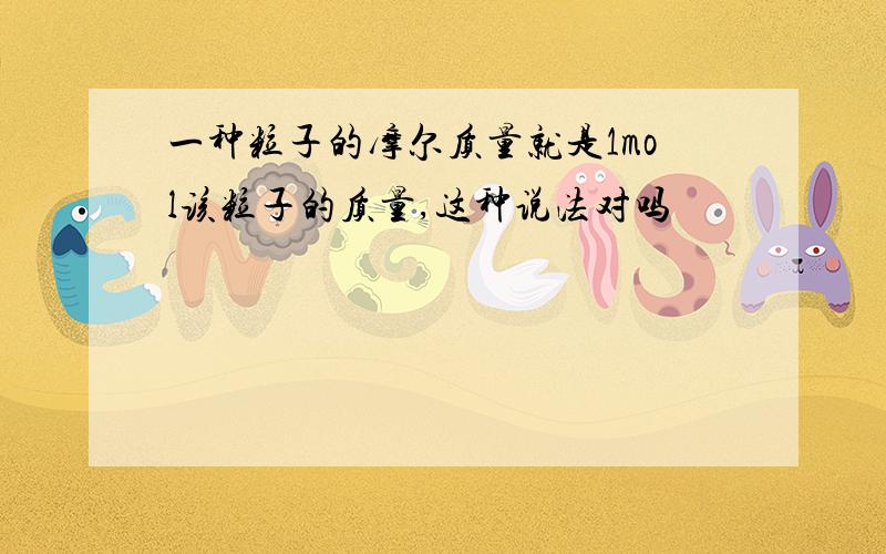 一种粒子的摩尔质量就是1mol该粒子的质量,这种说法对吗