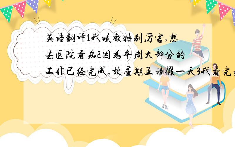 英语翻译1我咳嗽特别厉害,想去医院看病2因为本周大部分的工作已经完成,故星期五请假一天3我看完病后,会给经理打电话4对由